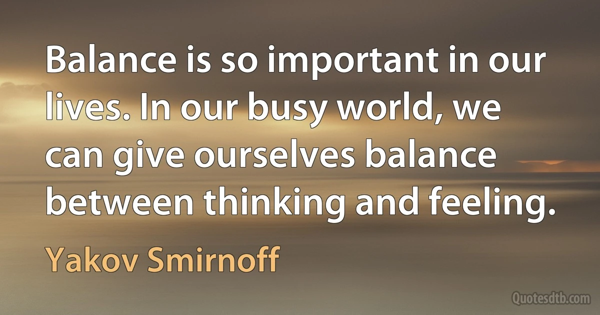 Balance is so important in our lives. In our busy world, we can give ourselves balance between thinking and feeling. (Yakov Smirnoff)