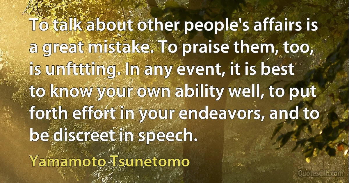 To talk about other people's affairs is a great mistake. To praise them, too, is unfttting. In any event, it is best to know your own ability well, to put forth effort in your endeavors, and to be discreet in speech. (Yamamoto Tsunetomo)