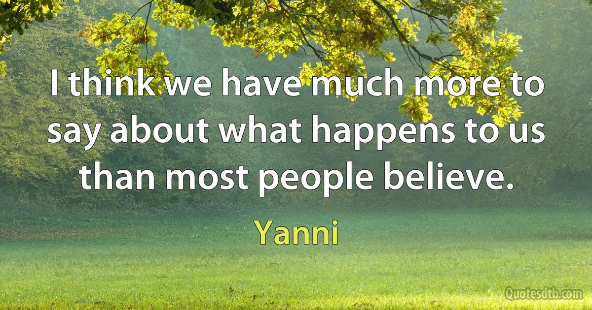 I think we have much more to say about what happens to us than most people believe. (Yanni)