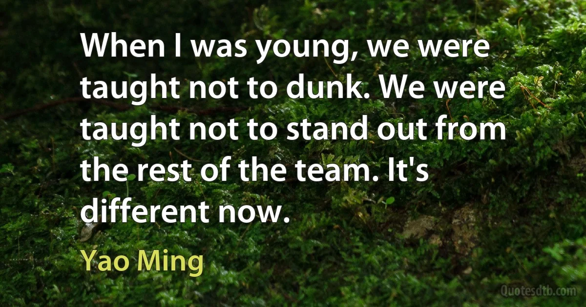 When I was young, we were taught not to dunk. We were taught not to stand out from the rest of the team. It's different now. (Yao Ming)