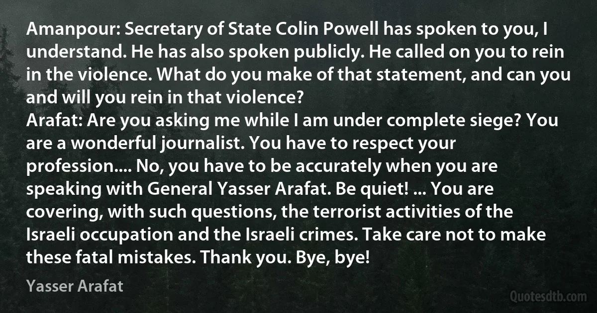 Amanpour: Secretary of State Colin Powell has spoken to you, I understand. He has also spoken publicly. He called on you to rein in the violence. What do you make of that statement, and can you and will you rein in that violence?
Arafat: Are you asking me while I am under complete siege? You are a wonderful journalist. You have to respect your profession.... No, you have to be accurately when you are speaking with General Yasser Arafat. Be quiet! ... You are covering, with such questions, the terrorist activities of the Israeli occupation and the Israeli crimes. Take care not to make these fatal mistakes. Thank you. Bye, bye! (Yasser Arafat)