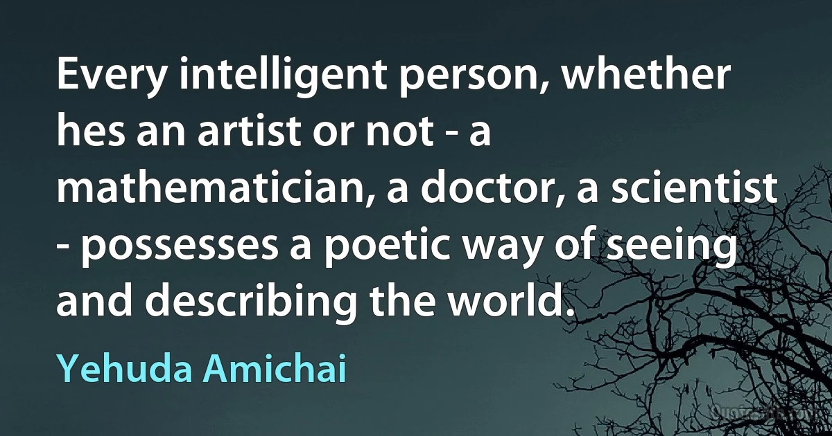 Every intelligent person, whether hes an artist or not - a mathematician, a doctor, a scientist - possesses a poetic way of seeing and describing the world. (Yehuda Amichai)