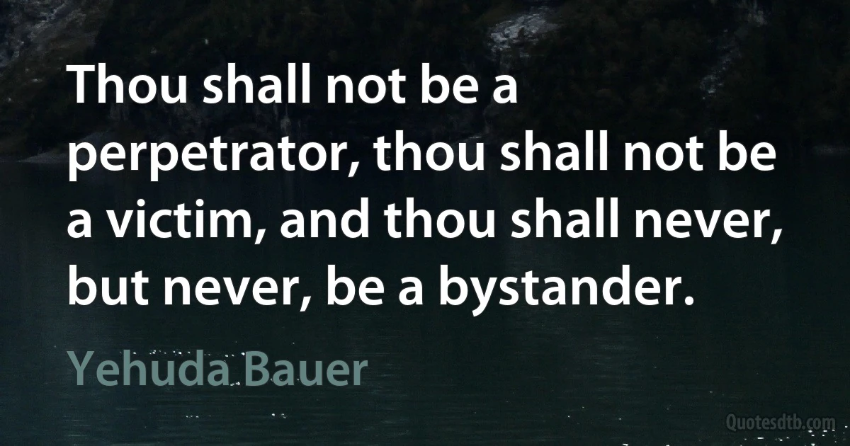 Thou shall not be a perpetrator, thou shall not be a victim, and thou shall never, but never, be a bystander. (Yehuda Bauer)