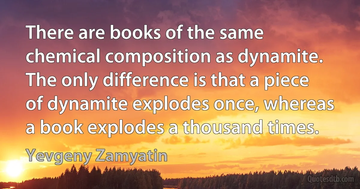 There are books of the same chemical composition as dynamite. The only difference is that a piece of dynamite explodes once, whereas a book explodes a thousand times. (Yevgeny Zamyatin)