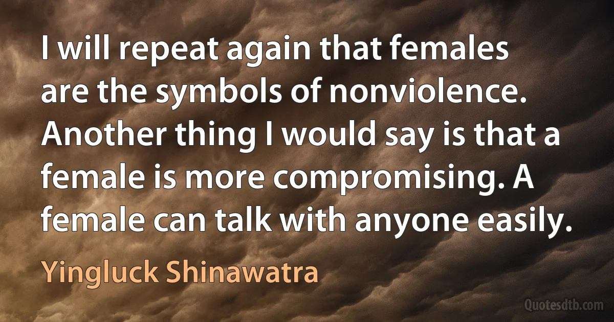 I will repeat again that females are the symbols of nonviolence. Another thing I would say is that a female is more compromising. A female can talk with anyone easily. (Yingluck Shinawatra)