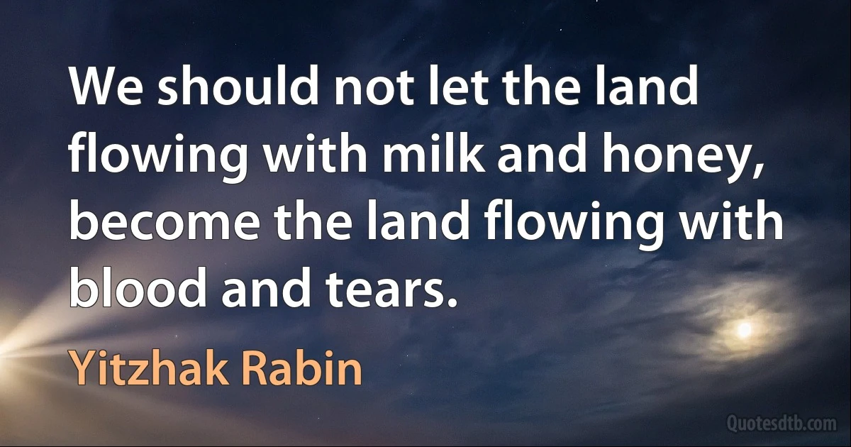 We should not let the land flowing with milk and honey, become the land flowing with blood and tears. (Yitzhak Rabin)