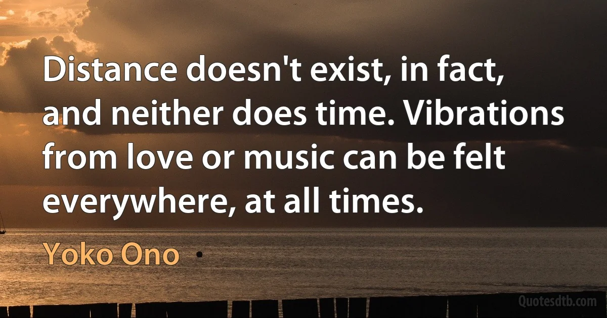 Distance doesn't exist, in fact, and neither does time. Vibrations from love or music can be felt everywhere, at all times. (Yoko Ono)