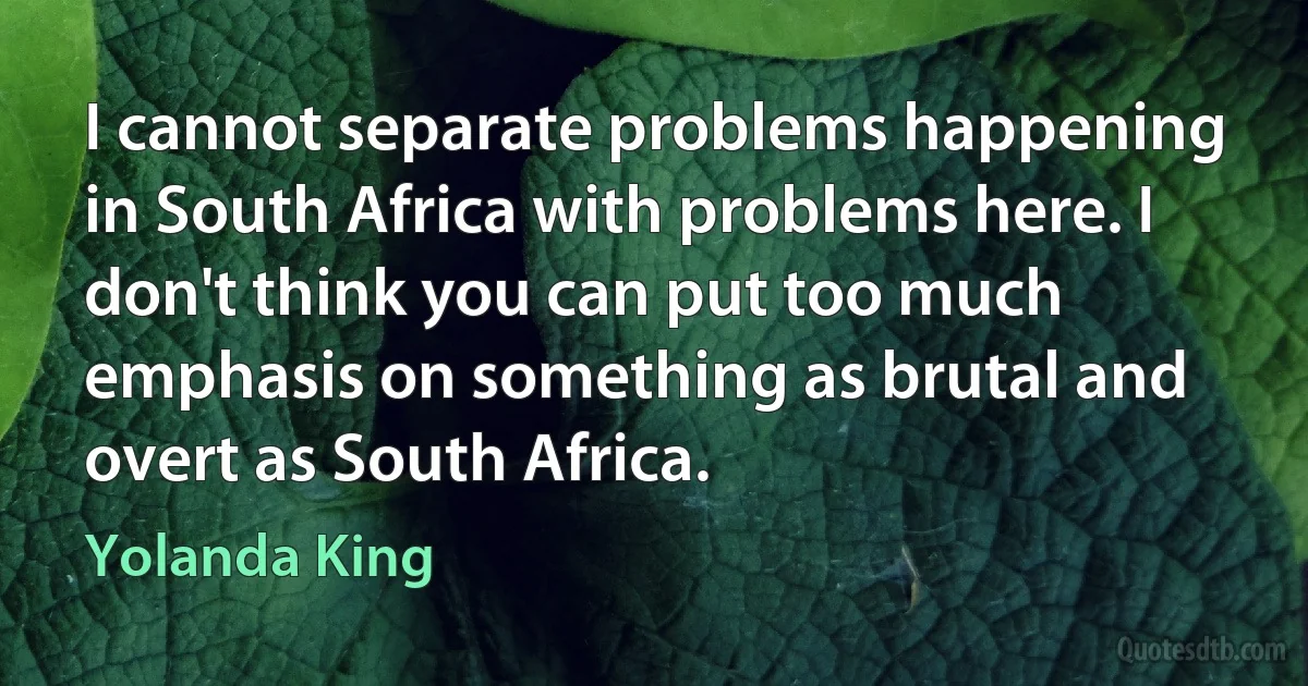 I cannot separate problems happening in South Africa with problems here. I don't think you can put too much emphasis on something as brutal and overt as South Africa. (Yolanda King)