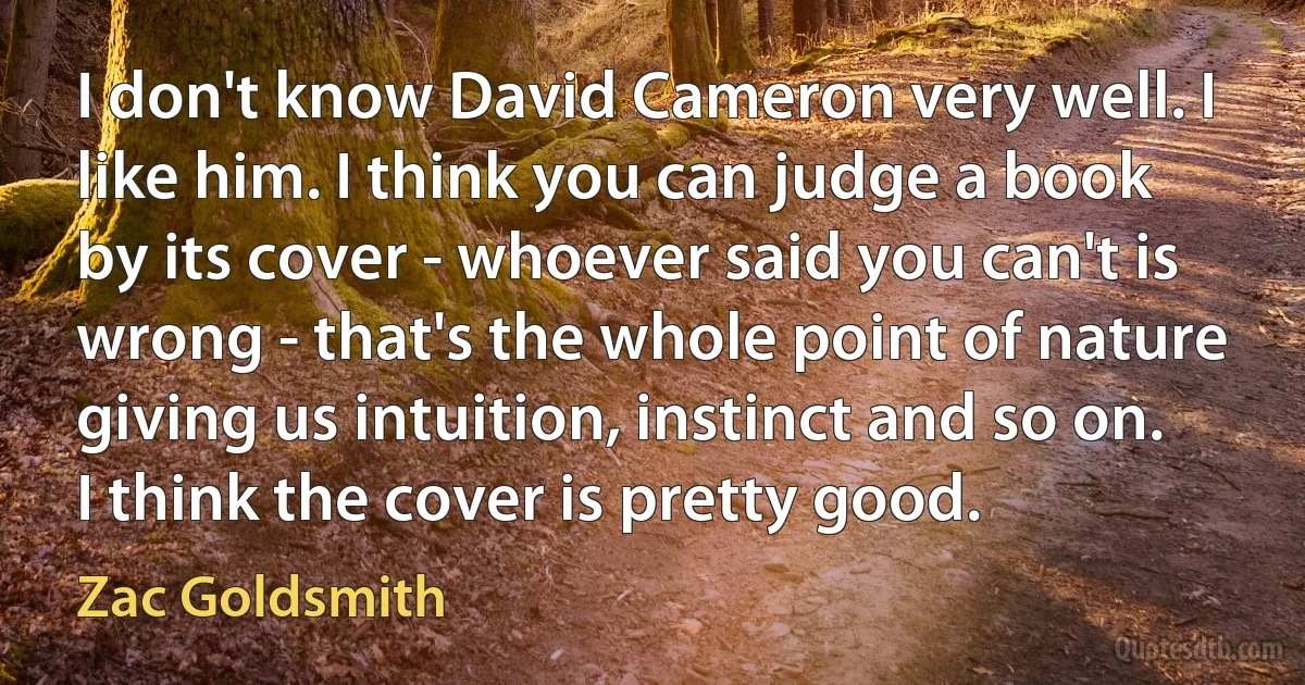 I don't know David Cameron very well. I like him. I think you can judge a book by its cover - whoever said you can't is wrong - that's the whole point of nature giving us intuition, instinct and so on. I think the cover is pretty good. (Zac Goldsmith)