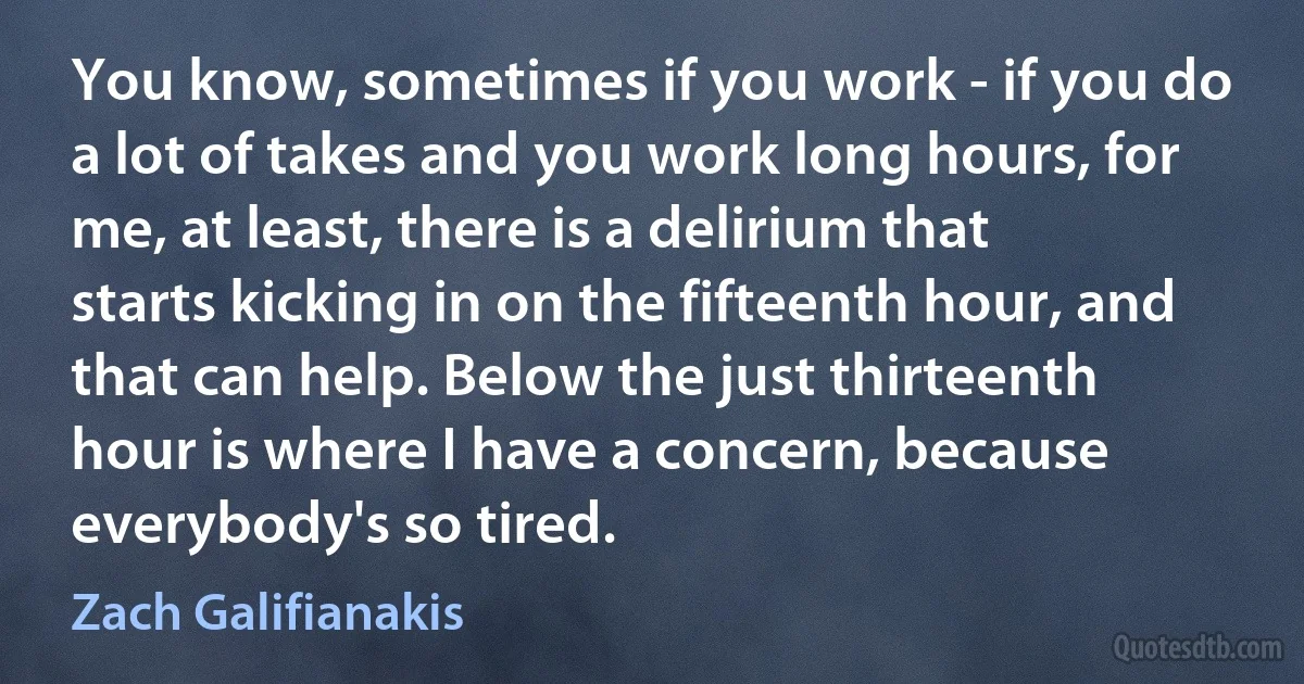 You know, sometimes if you work - if you do a lot of takes and you work long hours, for me, at least, there is a delirium that starts kicking in on the fifteenth hour, and that can help. Below the just thirteenth hour is where I have a concern, because everybody's so tired. (Zach Galifianakis)