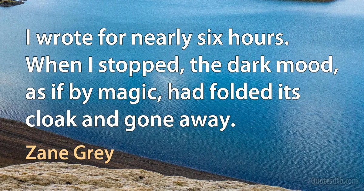 I wrote for nearly six hours. When I stopped, the dark mood, as if by magic, had folded its cloak and gone away. (Zane Grey)