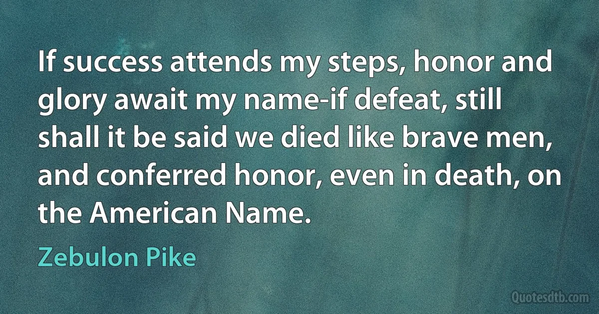 If success attends my steps, honor and glory await my name-if defeat, still shall it be said we died like brave men, and conferred honor, even in death, on the American Name. (Zebulon Pike)