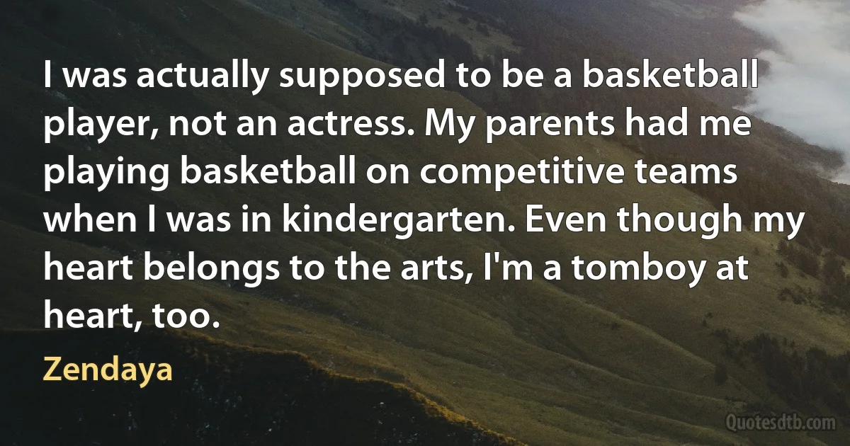 I was actually supposed to be a basketball player, not an actress. My parents had me playing basketball on competitive teams when I was in kindergarten. Even though my heart belongs to the arts, I'm a tomboy at heart, too. (Zendaya)