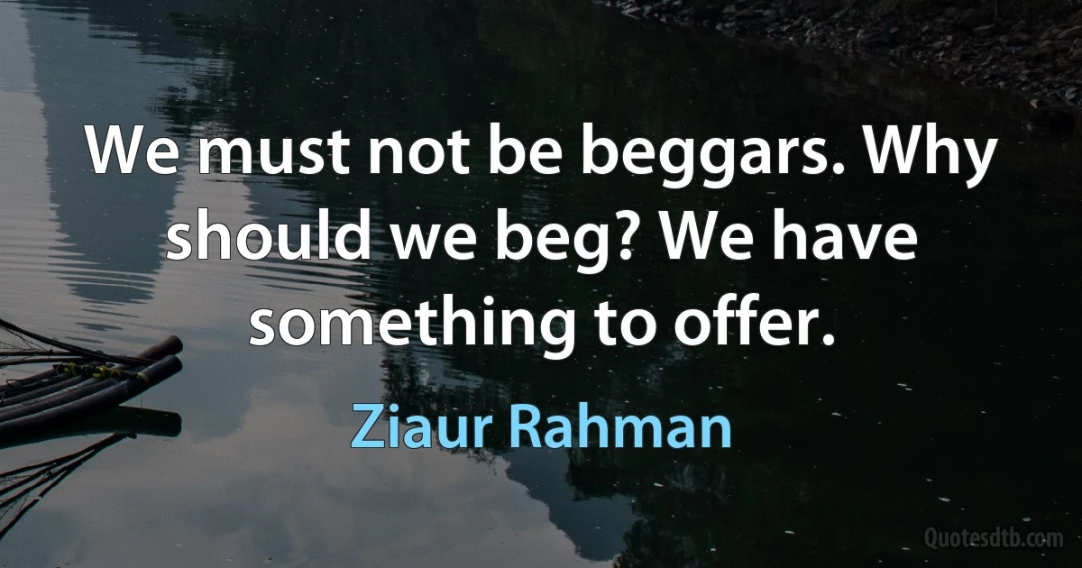 We must not be beggars. Why should we beg? We have something to offer. (Ziaur Rahman)