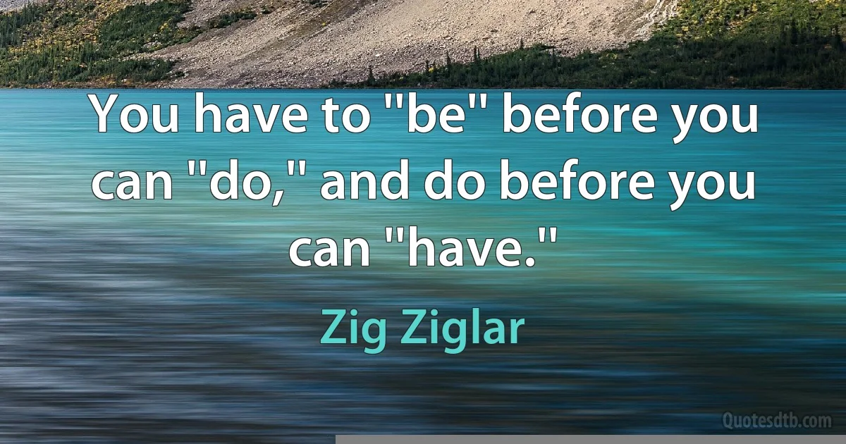 You have to ''be'' before you can ''do,'' and do before you can ''have.'' (Zig Ziglar)