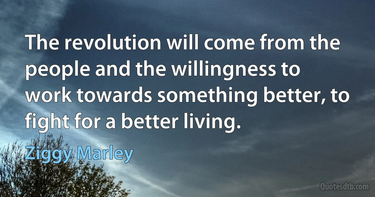 The revolution will come from the people and the willingness to work towards something better, to fight for a better living. (Ziggy Marley)