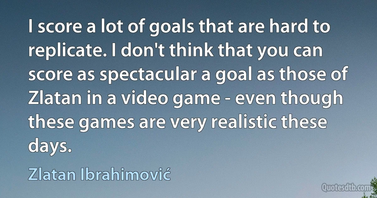 I score a lot of goals that are hard to replicate. I don't think that you can score as spectacular a goal as those of Zlatan in a video game - even though these games are very realistic these days. (Zlatan Ibrahimović)