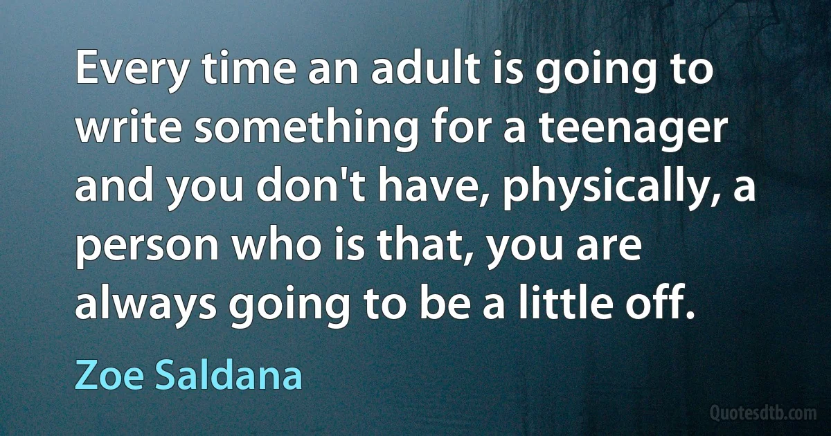 Every time an adult is going to write something for a teenager and you don't have, physically, a person who is that, you are always going to be a little off. (Zoe Saldana)