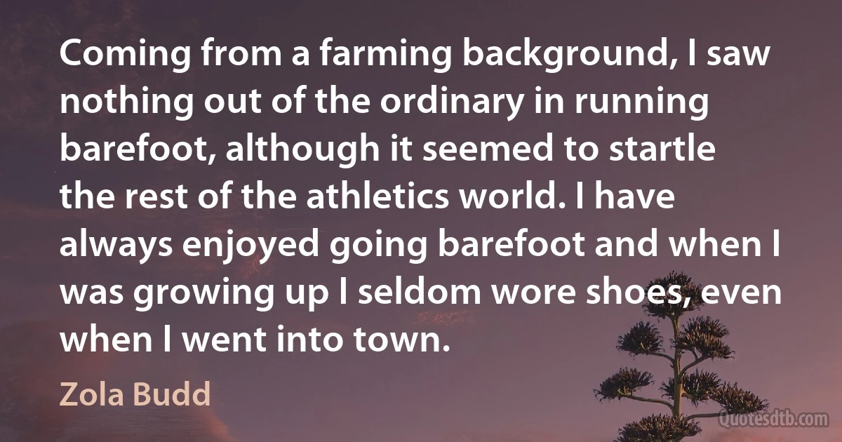 Coming from a farming background, I saw nothing out of the ordinary in running barefoot, although it seemed to startle the rest of the athletics world. I have always enjoyed going barefoot and when I was growing up I seldom wore shoes, even when I went into town. (Zola Budd)