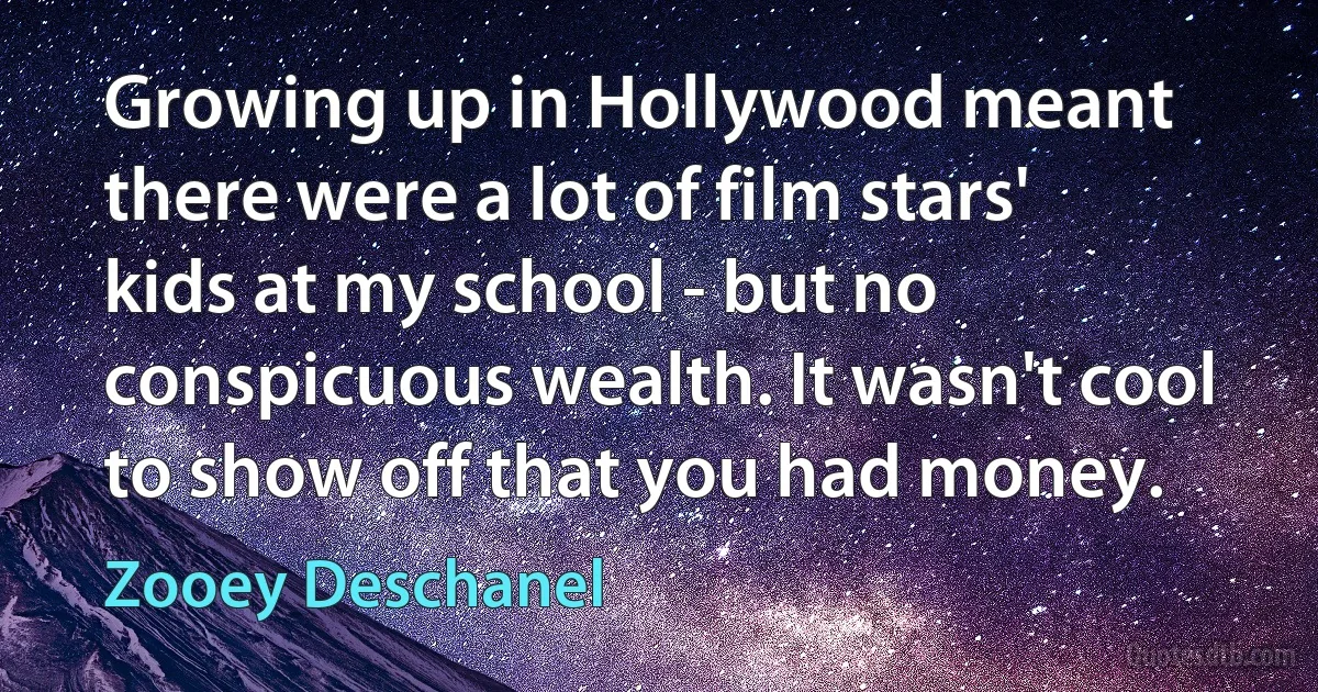 Growing up in Hollywood meant there were a lot of film stars' kids at my school - but no conspicuous wealth. It wasn't cool to show off that you had money. (Zooey Deschanel)