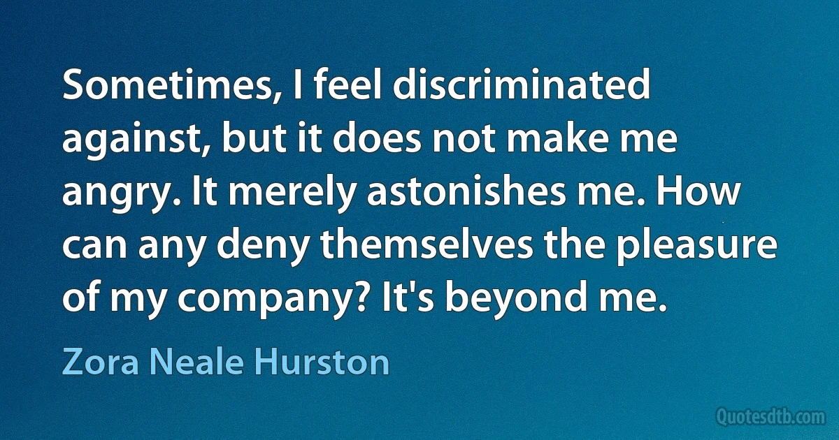 Sometimes, I feel discriminated against, but it does not make me angry. It merely astonishes me. How can any deny themselves the pleasure of my company? It's beyond me. (Zora Neale Hurston)