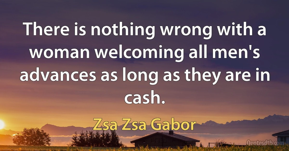 There is nothing wrong with a woman welcoming all men's advances as long as they are in cash. (Zsa Zsa Gabor)