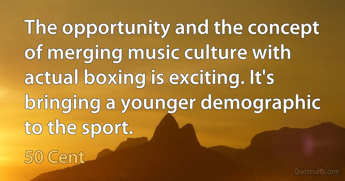 The opportunity and the concept of merging music culture with actual boxing is exciting. It's bringing a younger demographic to the sport. (50 Cent)