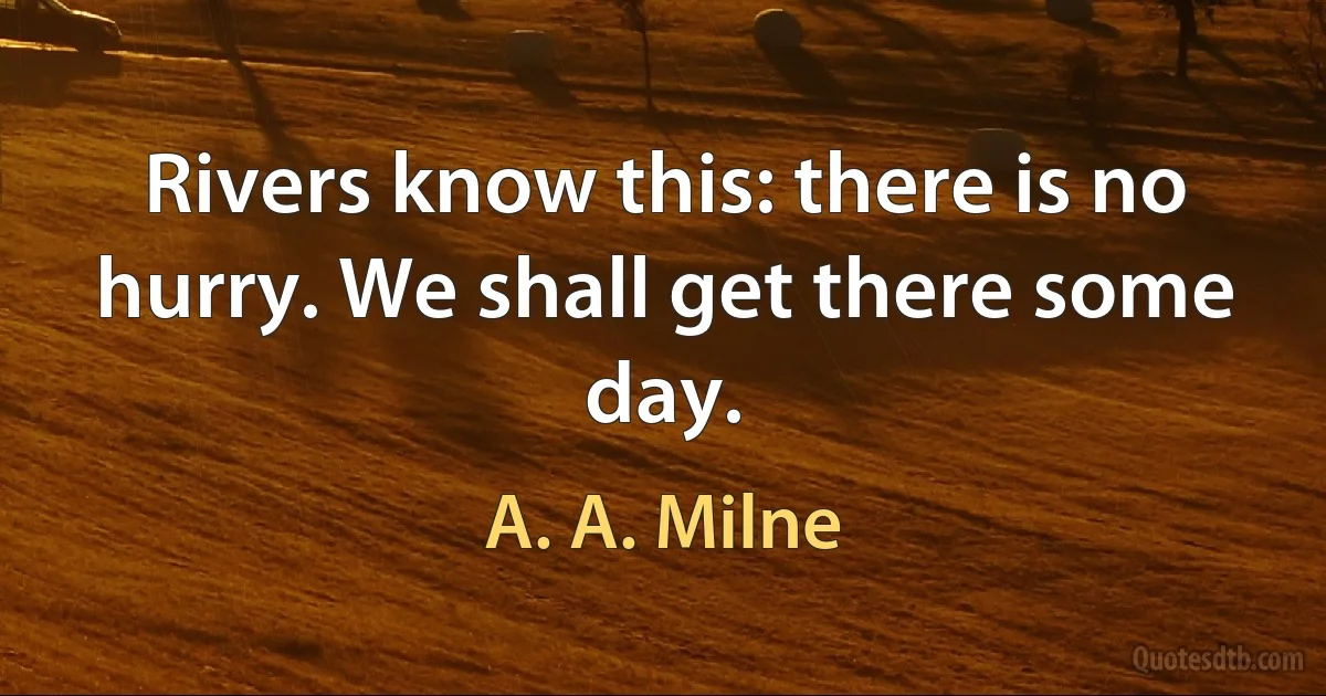 Rivers know this: there is no hurry. We shall get there some day. (A. A. Milne)