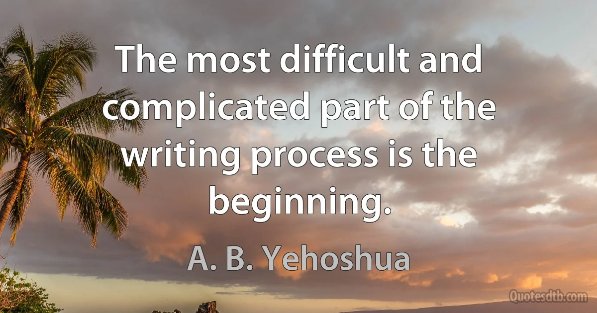 The most difficult and complicated part of the writing process is the beginning. (A. B. Yehoshua)