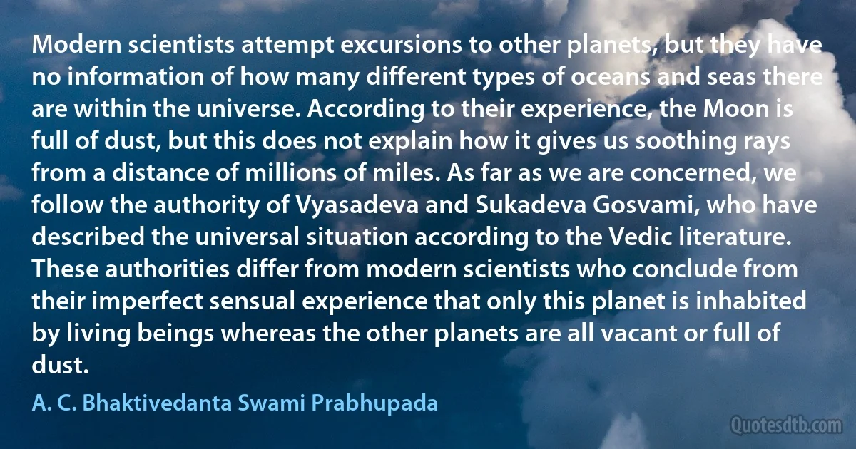 Modern scientists attempt excursions to other planets, but they have no information of how many different types of oceans and seas there are within the universe. According to their experience, the Moon is full of dust, but this does not explain how it gives us soothing rays from a distance of millions of miles. As far as we are concerned, we follow the authority of Vyasadeva and Sukadeva Gosvami, who have described the universal situation according to the Vedic literature. These authorities differ from modern scientists who conclude from their imperfect sensual experience that only this planet is inhabited by living beings whereas the other planets are all vacant or full of dust. (A. C. Bhaktivedanta Swami Prabhupada)