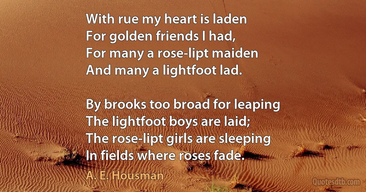 With rue my heart is laden
For golden friends I had,
For many a rose-lipt maiden
And many a lightfoot lad.

By brooks too broad for leaping
The lightfoot boys are laid;
The rose-lipt girls are sleeping
In fields where roses fade. (A. E. Housman)