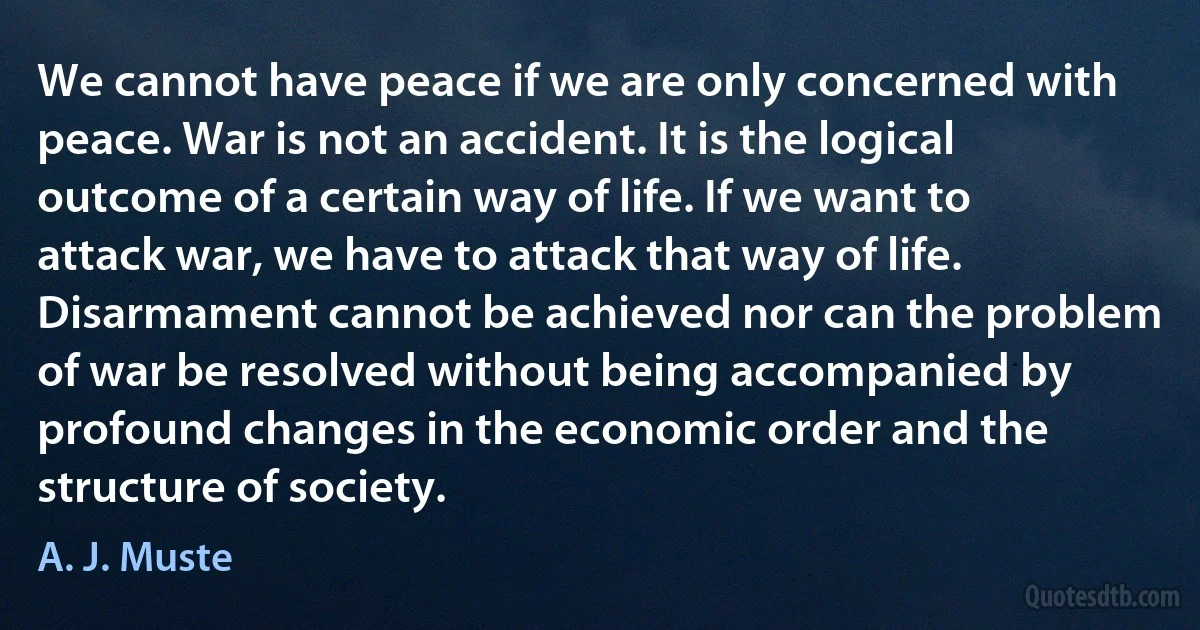 We cannot have peace if we are only concerned with peace. War is not an accident. It is the logical outcome of a certain way of life. If we want to attack war, we have to attack that way of life.
Disarmament cannot be achieved nor can the problem of war be resolved without being accompanied by profound changes in the economic order and the structure of society. (A. J. Muste)