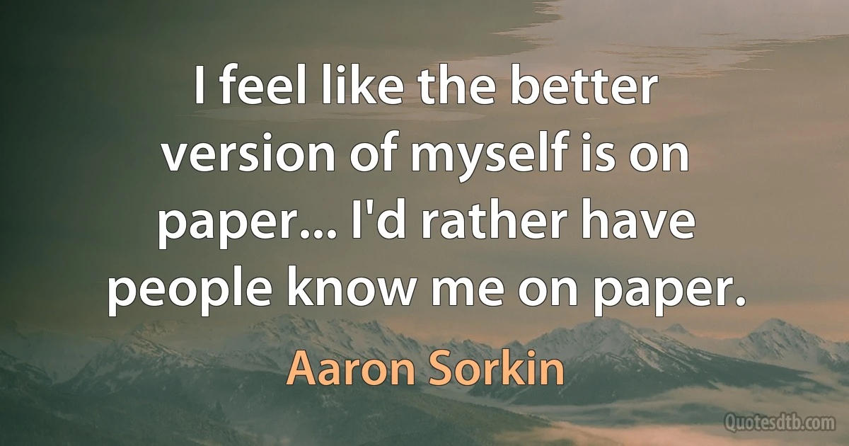 I feel like the better version of myself is on paper... I'd rather have people know me on paper. (Aaron Sorkin)