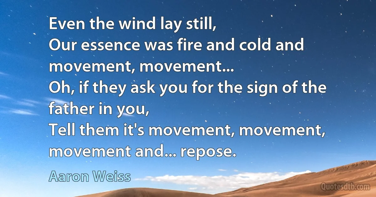 Even the wind lay still,
Our essence was fire and cold and movement, movement...
Oh, if they ask you for the sign of the father in you,
Tell them it's movement, movement, movement and... repose. (Aaron Weiss)