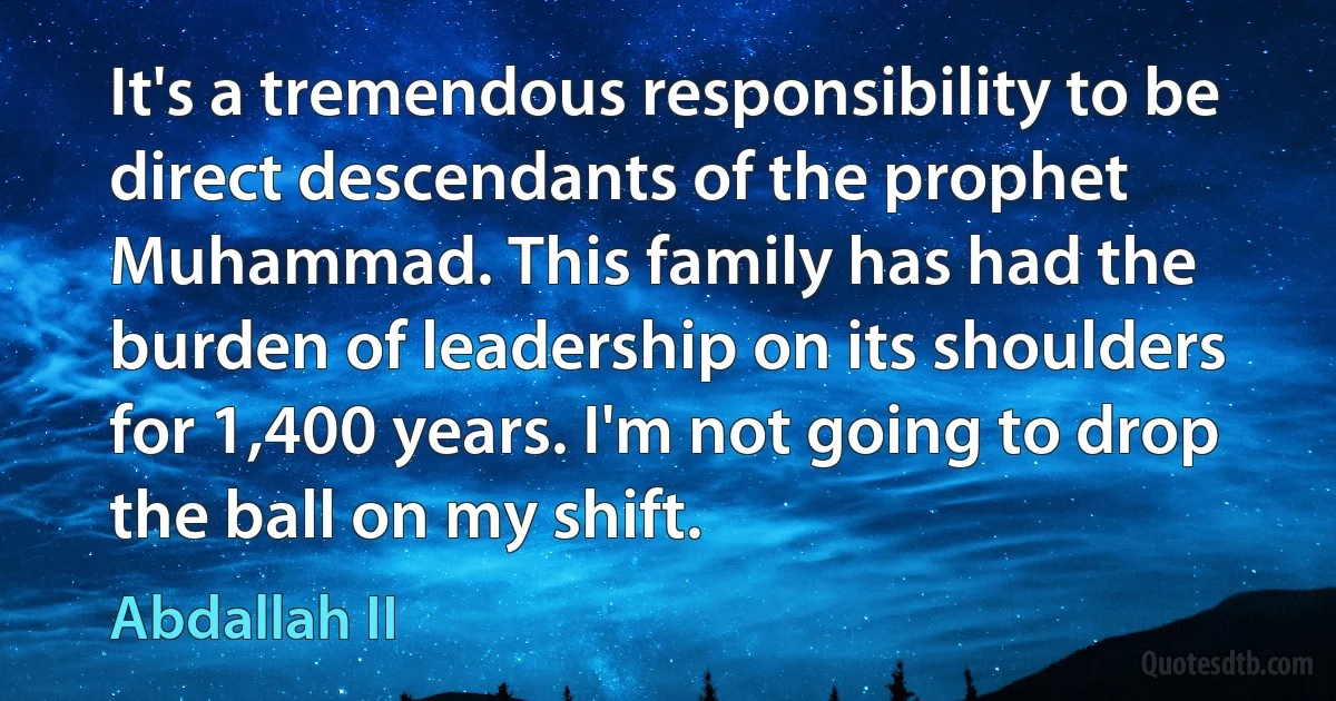 It's a tremendous responsibility to be direct descendants of the prophet Muhammad. This family has had the burden of leadership on its shoulders for 1,400 years. I'm not going to drop the ball on my shift. (Abdallah II)