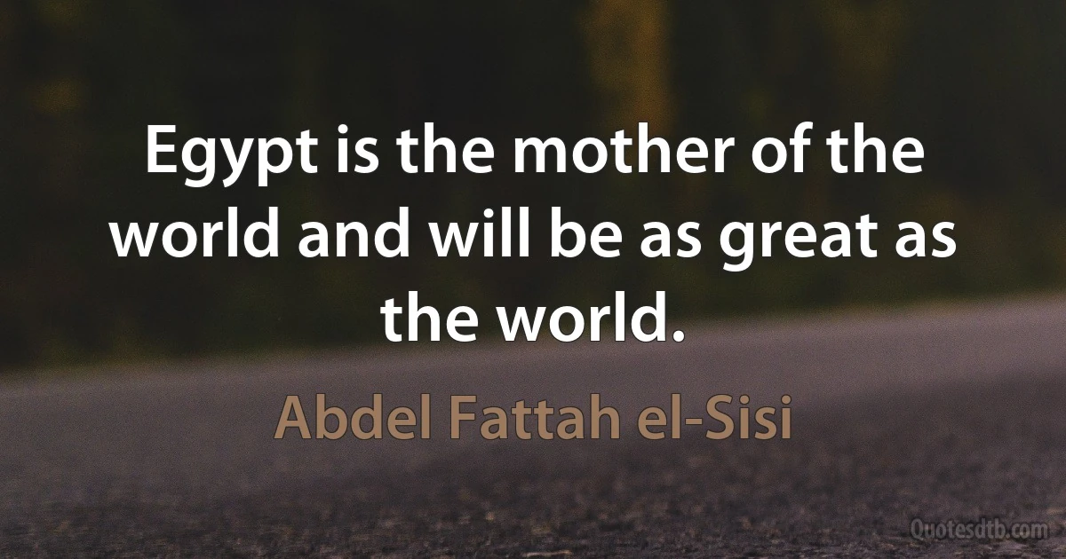 Egypt is the mother of the world and will be as great as the world. (Abdel Fattah el-Sisi)