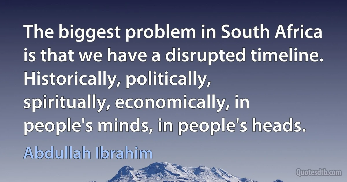 The biggest problem in South Africa is that we have a disrupted timeline. Historically, politically, spiritually, economically, in people's minds, in people's heads. (Abdullah Ibrahim)