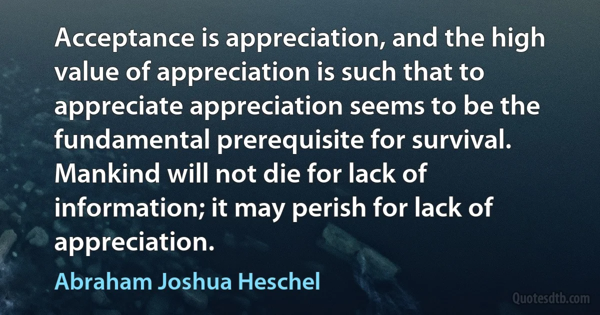 Acceptance is appreciation, and the high value of appreciation is such that to appreciate appreciation seems to be the fundamental prerequisite for survival. Mankind will not die for lack of information; it may perish for lack of appreciation. (Abraham Joshua Heschel)