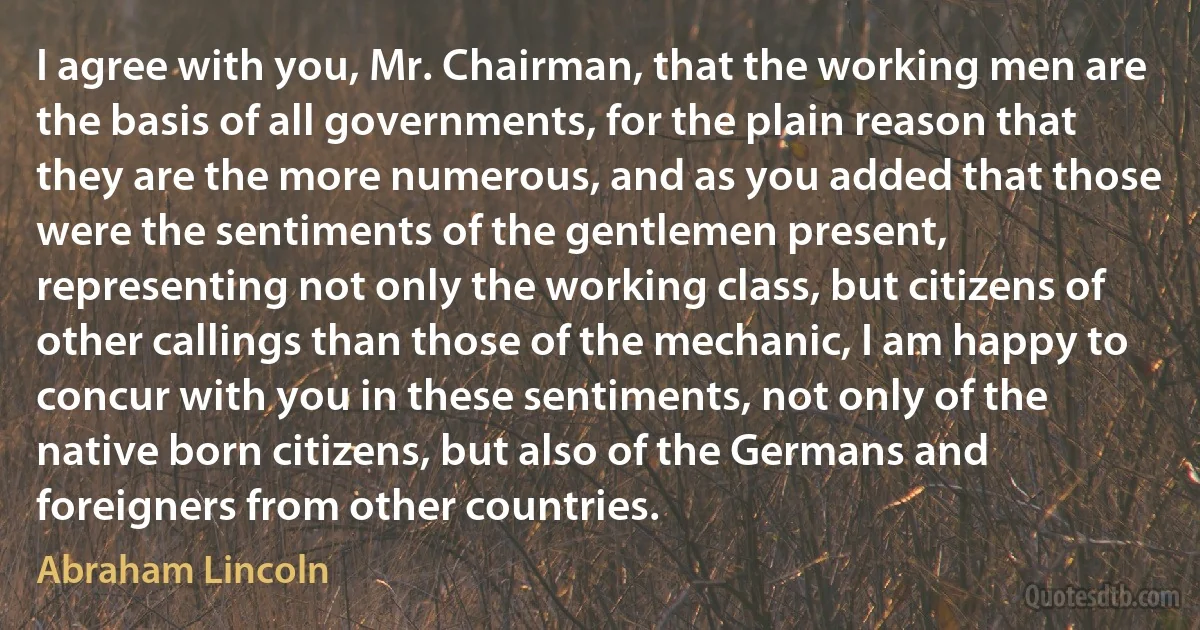 I agree with you, Mr. Chairman, that the working men are the basis of all governments, for the plain reason that they are the more numerous, and as you added that those were the sentiments of the gentlemen present, representing not only the working class, but citizens of other callings than those of the mechanic, I am happy to concur with you in these sentiments, not only of the native born citizens, but also of the Germans and foreigners from other countries. (Abraham Lincoln)