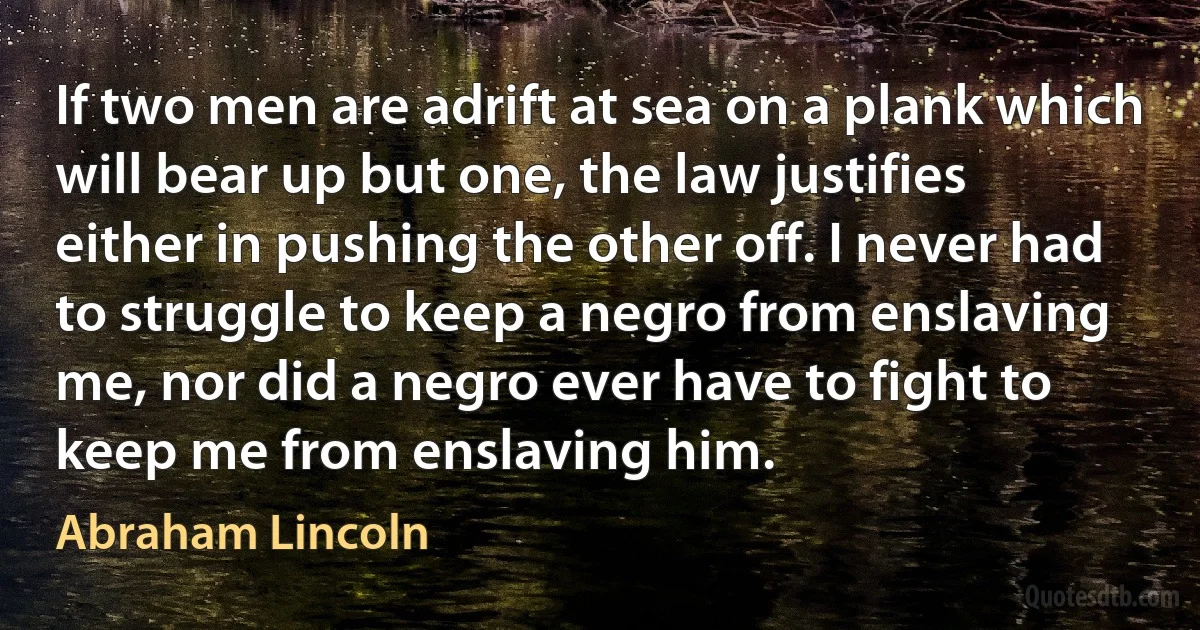 If two men are adrift at sea on a plank which will bear up but one, the law justifies either in pushing the other off. I never had to struggle to keep a negro from enslaving me, nor did a negro ever have to fight to keep me from enslaving him. (Abraham Lincoln)