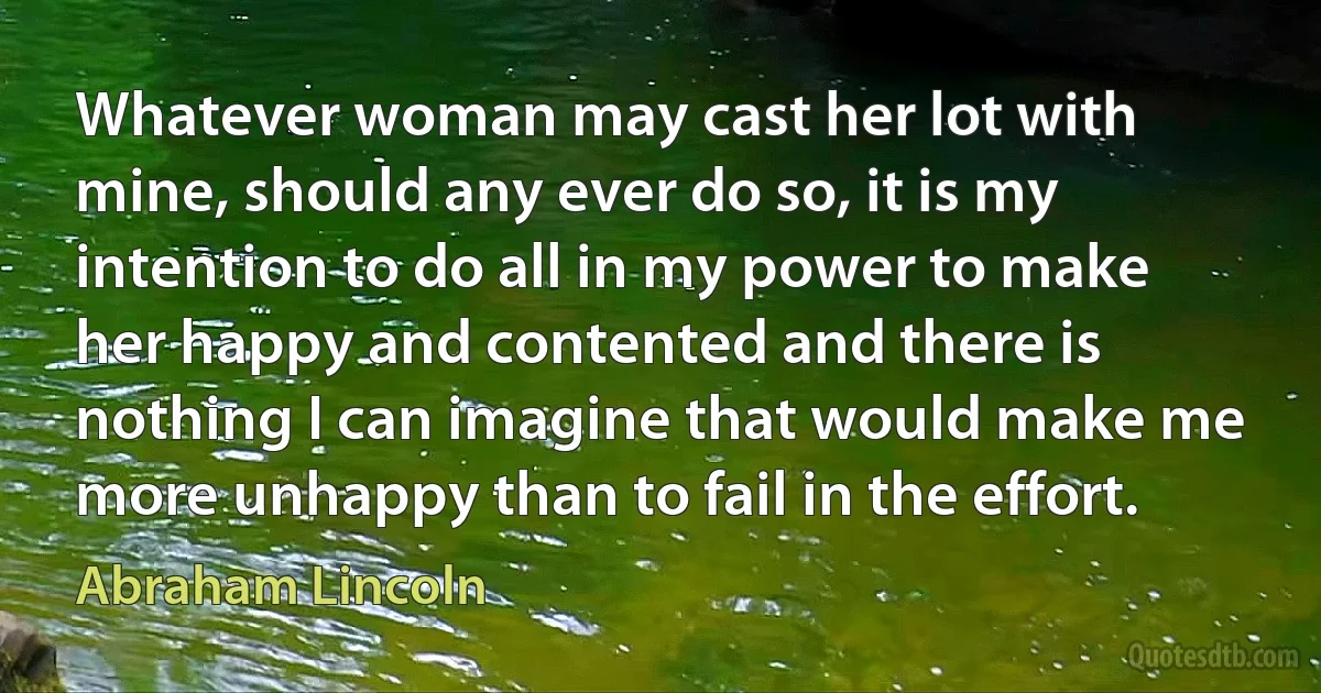 Whatever woman may cast her lot with mine, should any ever do so, it is my intention to do all in my power to make her happy and contented and there is nothing I can imagine that would make me more unhappy than to fail in the effort. (Abraham Lincoln)