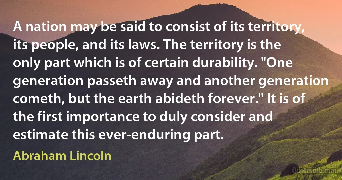 A nation may be said to consist of its territory, its people, and its laws. The territory is the only part which is of certain durability. "One generation passeth away and another generation cometh, but the earth abideth forever." It is of the first importance to duly consider and estimate this ever-enduring part. (Abraham Lincoln)