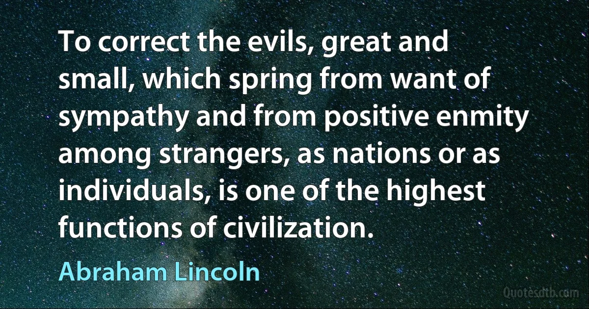 To correct the evils, great and small, which spring from want of sympathy and from positive enmity among strangers, as nations or as individuals, is one of the highest functions of civilization. (Abraham Lincoln)