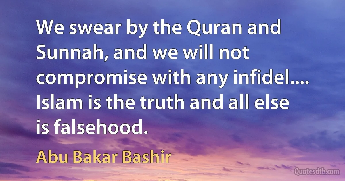 We swear by the Quran and Sunnah, and we will not compromise with any infidel.... Islam is the truth and all else is falsehood. (Abu Bakar Bashir)