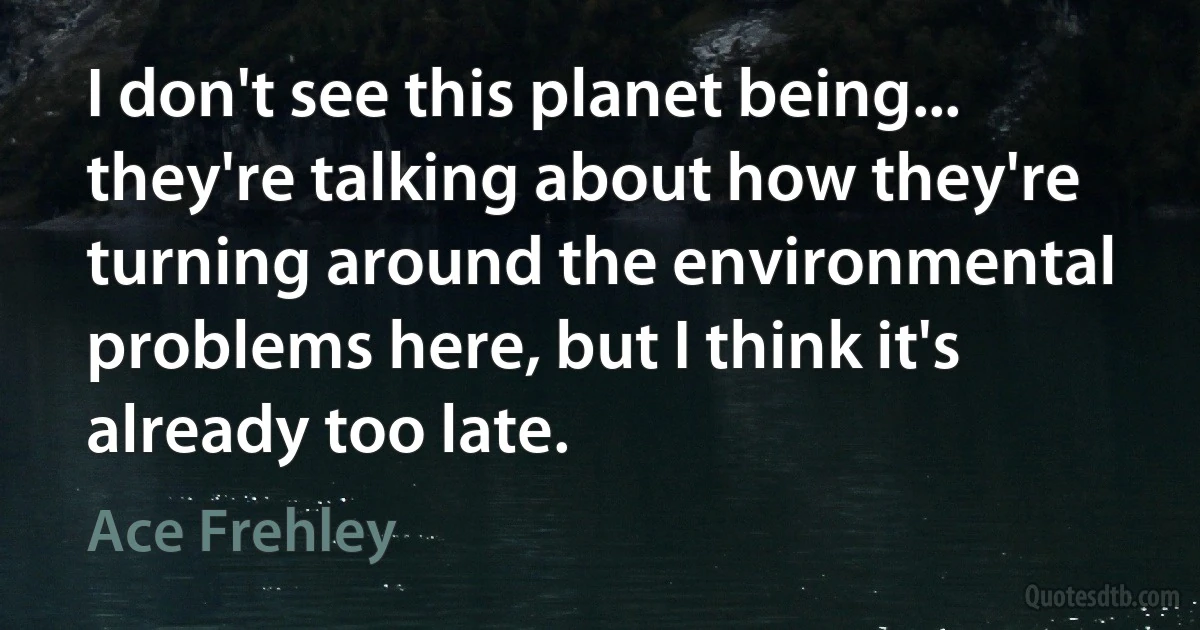 I don't see this planet being... they're talking about how they're turning around the environmental problems here, but I think it's already too late. (Ace Frehley)