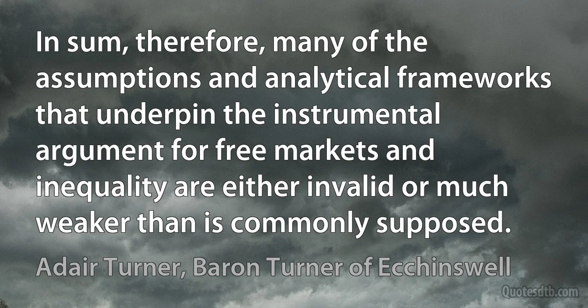 In sum, therefore, many of the assumptions and analytical frameworks that underpin the instrumental argument for free markets and inequality are either invalid or much weaker than is commonly supposed. (Adair Turner, Baron Turner of Ecchinswell)