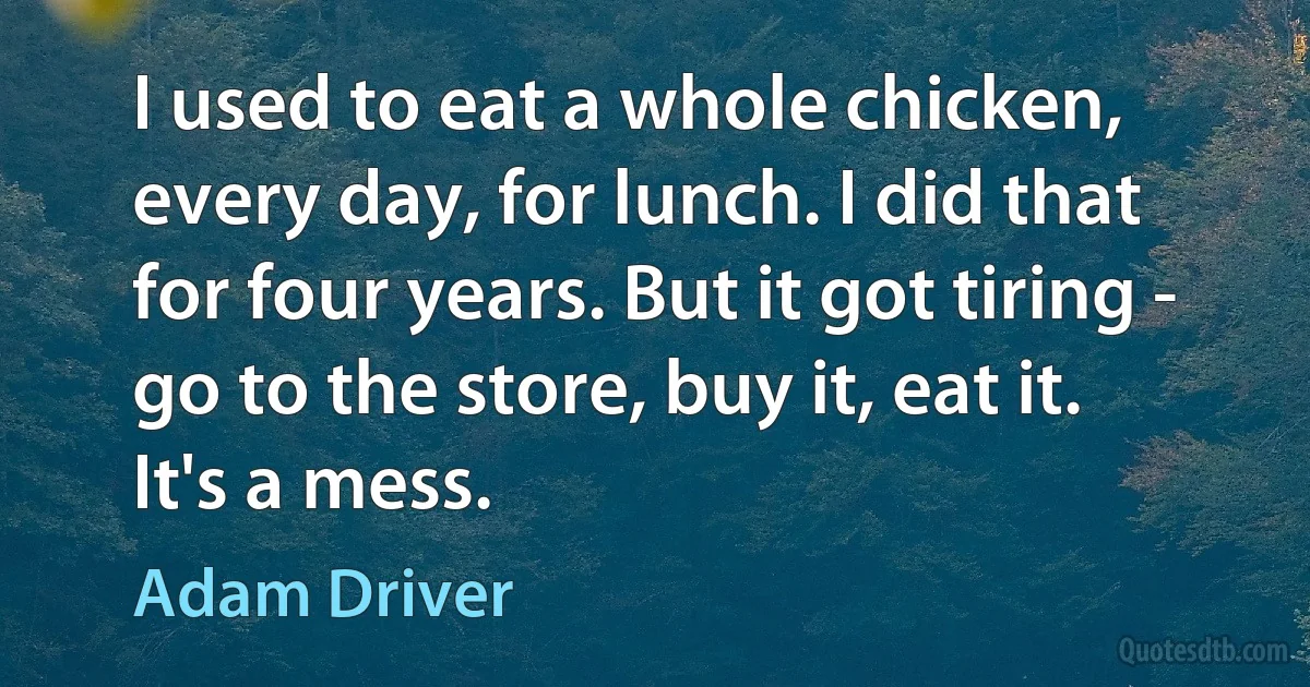 I used to eat a whole chicken, every day, for lunch. I did that for four years. But it got tiring - go to the store, buy it, eat it. It's a mess. (Adam Driver)