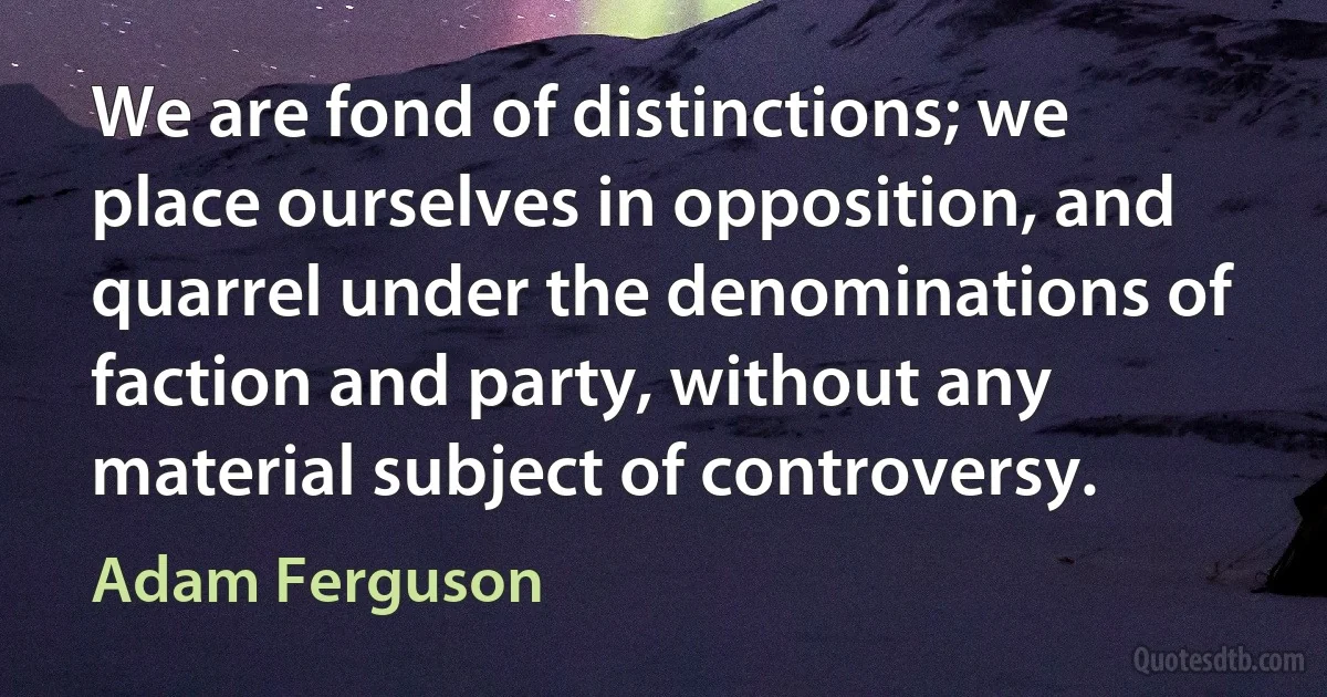 We are fond of distinctions; we place ourselves in opposition, and quarrel under the denominations of faction and party, without any material subject of controversy. (Adam Ferguson)