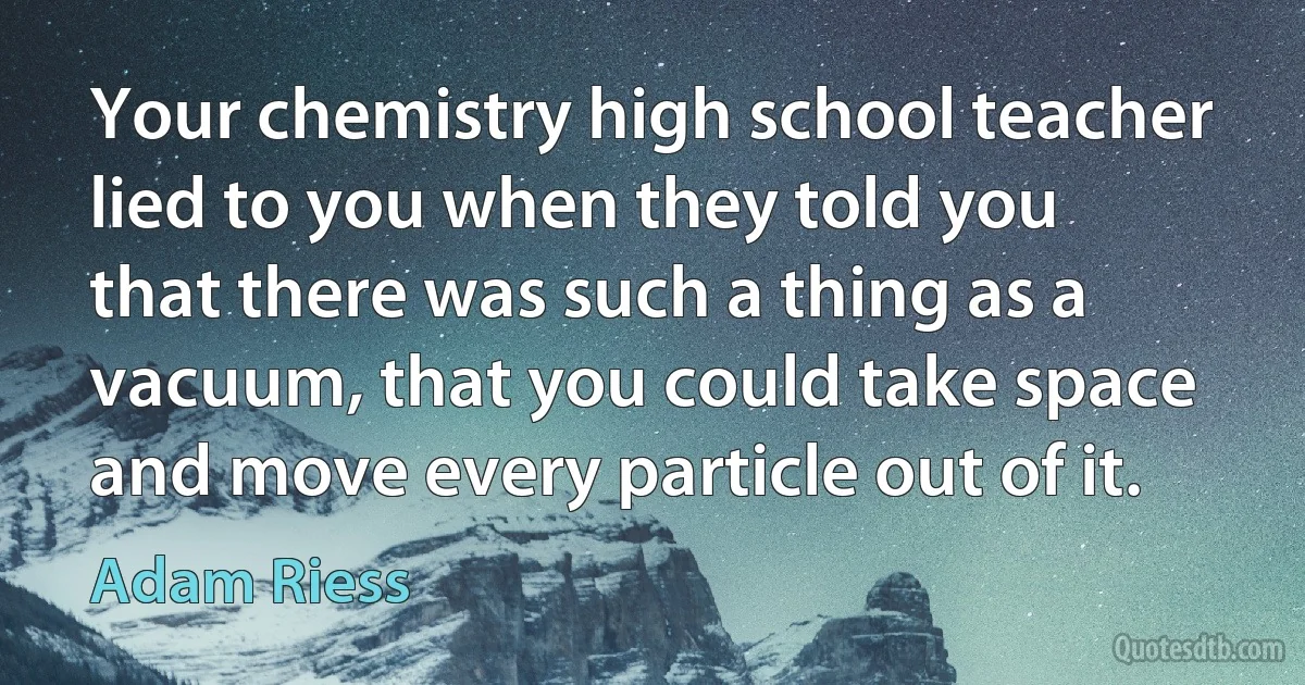 Your chemistry high school teacher lied to you when they told you that there was such a thing as a vacuum, that you could take space and move every particle out of it. (Adam Riess)