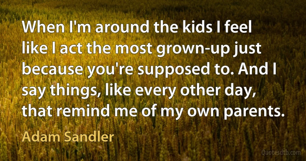 When I'm around the kids I feel like I act the most grown-up just because you're supposed to. And I say things, like every other day, that remind me of my own parents. (Adam Sandler)